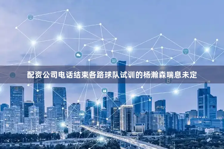 配资公司电话结束各路球队试训的杨瀚森喘息未定