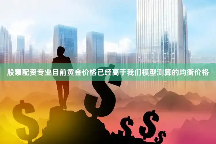 股票配资专业目前黄金价格已经高于我们模型测算的均衡价格