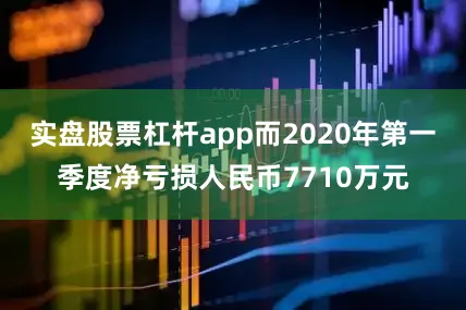 实盘股票杠杆app而2020年第一季度净亏损人民币7710万元