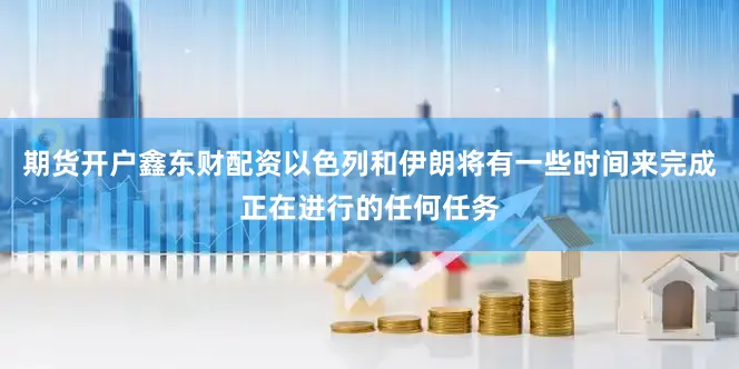 期货开户鑫东财配资以色列和伊朗将有一些时间来完成正在进行的任何任务