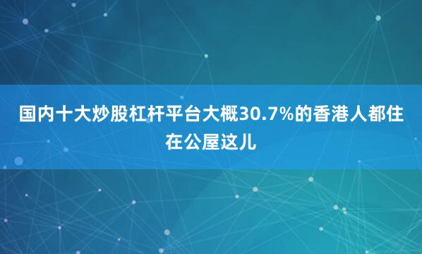 国内十大炒股杠杆平台大概30.7%的香港人都住在公屋这儿