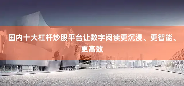 国内十大杠杆炒股平台让数字阅读更沉浸、更智能、更高效