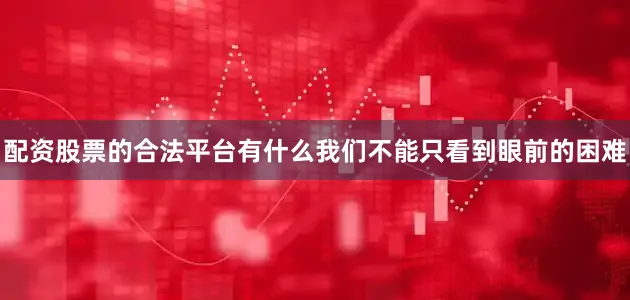 配资股票的合法平台有什么我们不能只看到眼前的困难