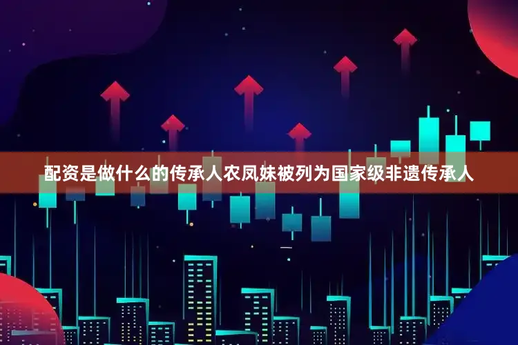 配资是做什么的传承人农凤妹被列为国家级非遗传承人
