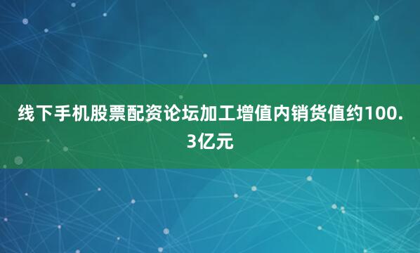 线下手机股票配资论坛加工增值内销货值约100.3亿元