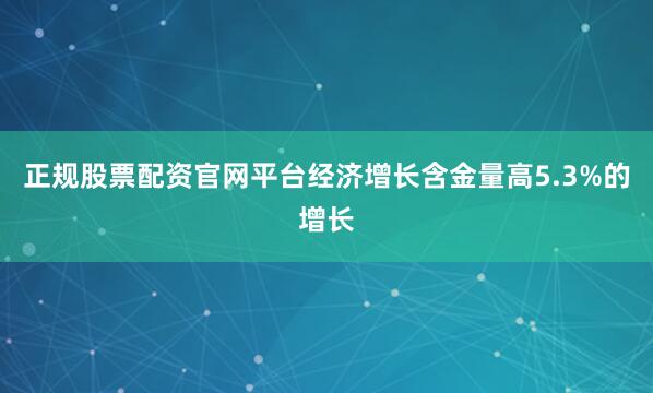 正规股票配资官网平台　　经济增长含金量高　　5.3%的增长