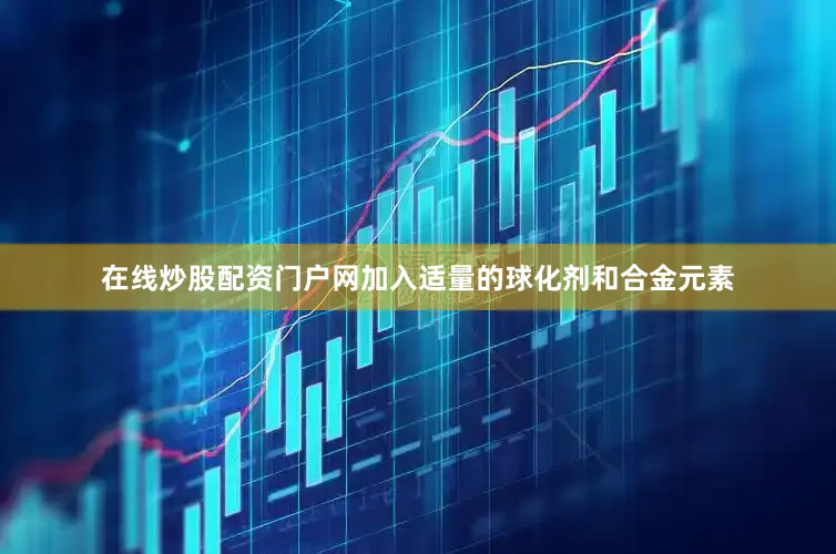在线炒股配资门户网加入适量的球化剂和合金元素