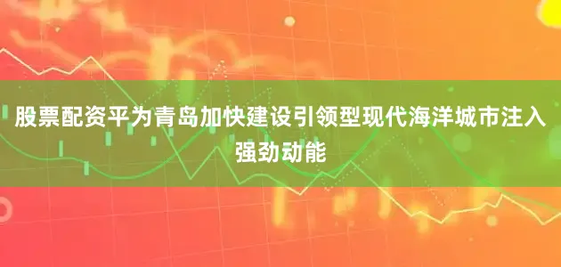 股票配资平为青岛加快建设引领型现代海洋城市注入强劲动能