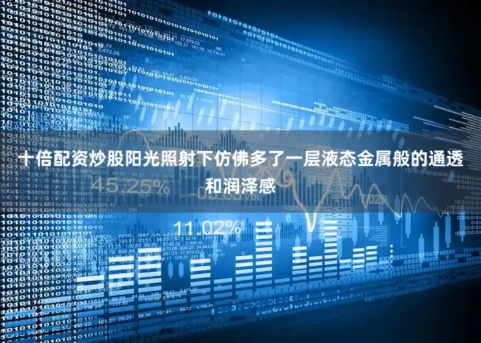 十倍配资炒股阳光照射下仿佛多了一层液态金属般的通透和润泽感