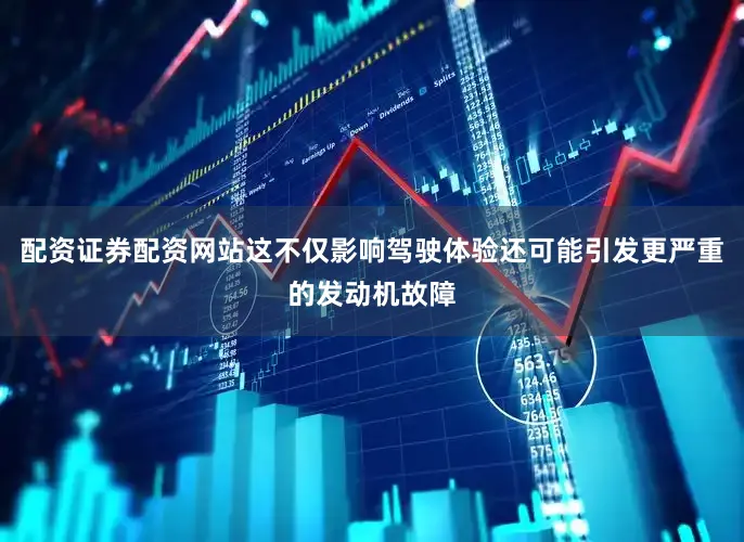 配资证券配资网站这不仅影响驾驶体验还可能引发更严重的发动机故障