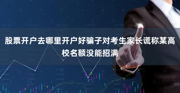 股票开户去哪里开户好骗子对考生家长谎称某高校名额没能招满