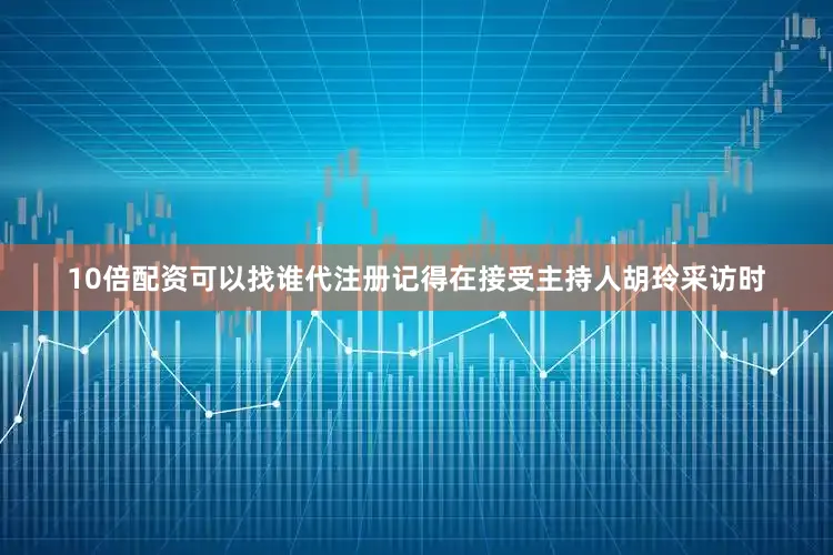 10倍配资可以找谁代注册记得在接受主持人胡玲采访时